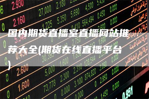 国内期货直播室直播网站推荐大全(期货在线直播平台)-领航期货