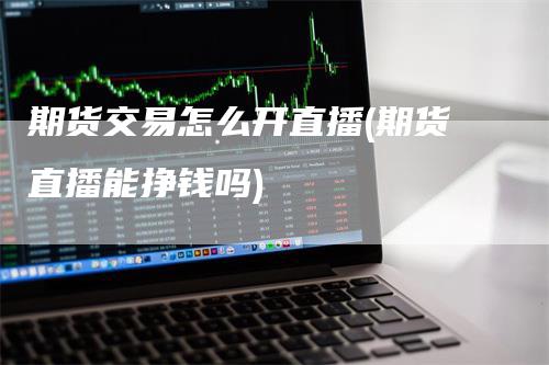 期货交易怎么开直播(期货直播能挣钱吗)-领航期货