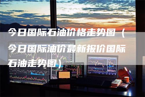 今日国际石油价格走势图（今日国际油价最新报价国际石油走势图）-领航期货