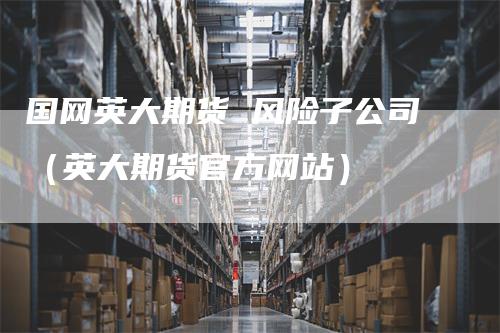 国网英大期货 风险子公司（英大期货官方网站）-领航期货