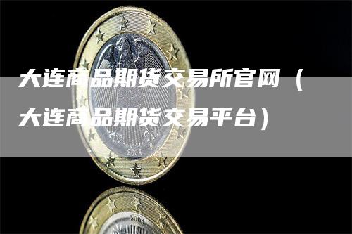 大连商品期货交易所官网（大连商品期货交易平台）