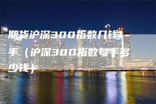 期货沪深300指数几钱1手（沪深300指数每手多少钱）-领航期货