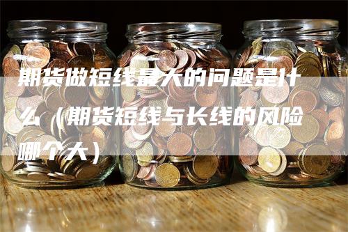 期货做短线最大的问题是什么（期货短线与长线的风险哪个大）