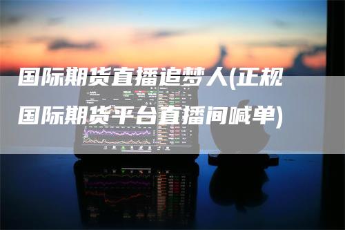 国际期货直播追梦人(正规国际期货平台直播间喊单)-领航期货