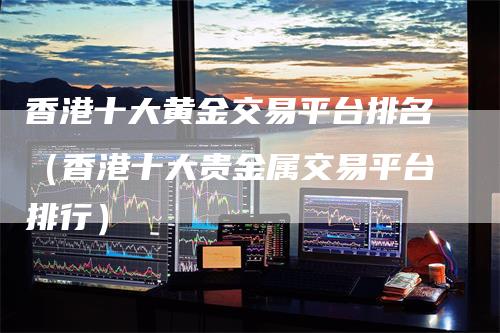香港十大黄金交易平台排名(香港十大贵金属交易平台排行)-领航期货