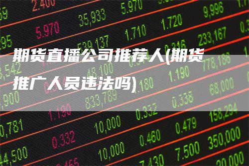 期货直播公司推荐人(期货推广人员违法吗)-领航期货