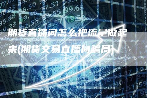期货直播间怎么把流量做起来(期货交易直播间骗局)
