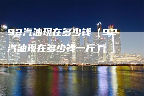 92汽油现在多少钱（92汽油现在多少钱一斤）-领航期货