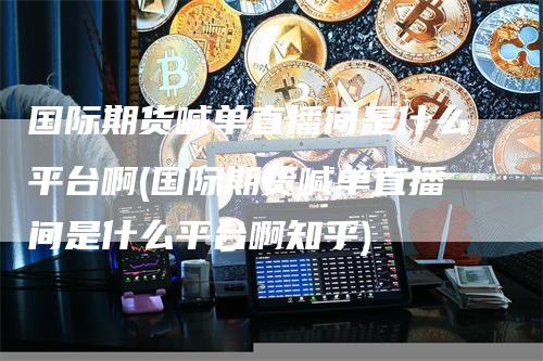 国际期货喊单直播间是什么平台啊(国际期货喊单直播间是什么平台啊知乎)-领航期货
