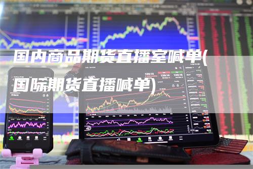 国内商品期货直播室喊单(国际期货直播喊单)-领航期货