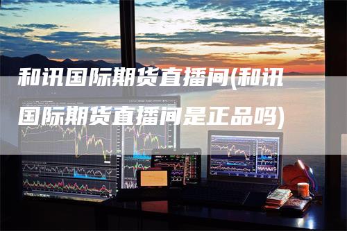 和讯国际期货直播间(和讯国际期货直播间是正品吗)