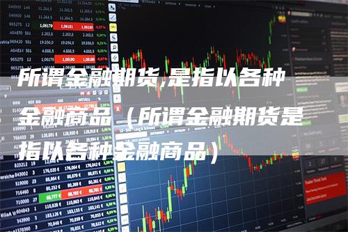 所谓金融期货,是指以各种金融商品（所谓金融期货是指以各种金融商品）-领航期货