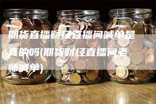 期货直播财经直播间喊单是真的吗(期货财经直播间老师喊单)