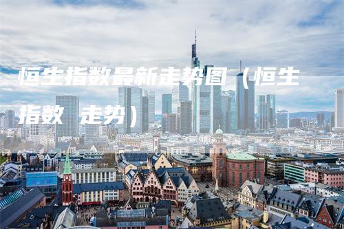 恒生指数最新走势图（恒生指数 走势）-领航期货