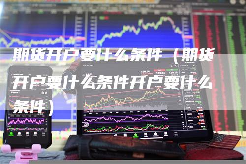 期货开户要什么条件（期货开户要什么条件开户要什么条件）-领航期货
