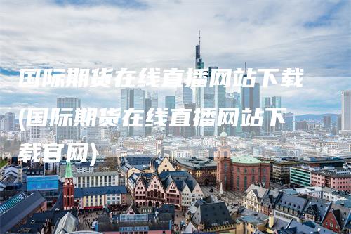 国际期货在线直播网站下载(国际期货在线直播网站下载官网)