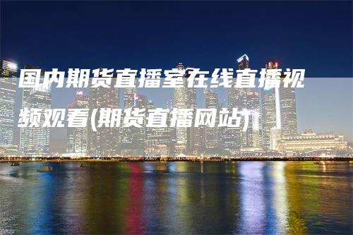 国内期货直播室在线直播视频观看(期货直播网站)-领航期货