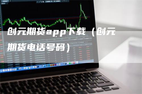 创元期货app下载（创元期货电话号码）-领航期货