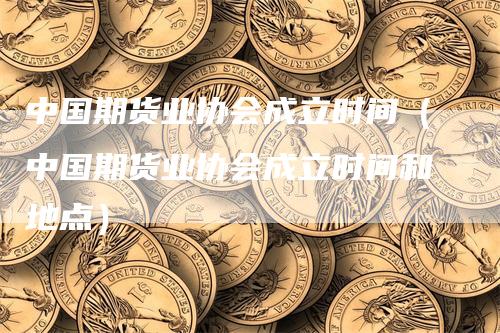 中国期货业协会成立时间（中国期货业协会成立时间和地点）-领航期货