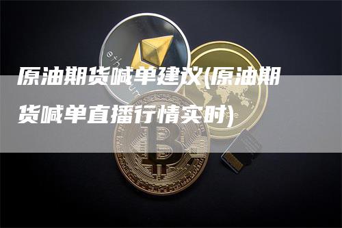 原油期货喊单建议(原油期货喊单直播行情实时)-领航期货