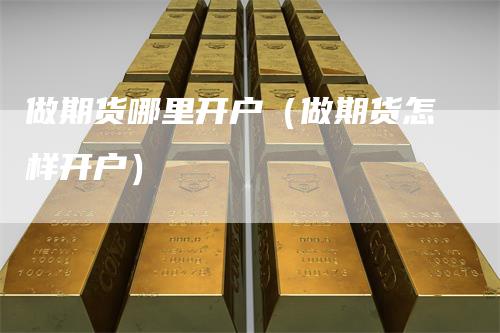 做期货哪里开户（做期货怎样开户）-领航期货