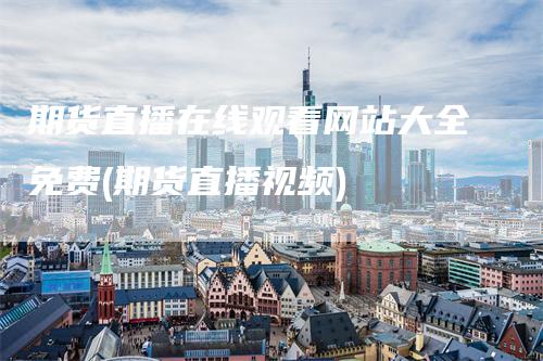 期货直播在线观看网站大全免费(期货直播视频)-领航期货
