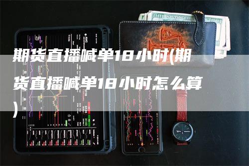 期货直播喊单18小时(期货直播喊单18小时怎么算)