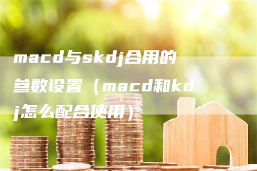 macd与skdj合用的参数设置（macd和kdj怎么配合使用）