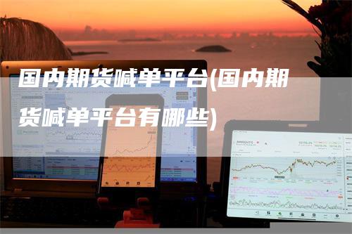 国内期货喊单平台(国内期货喊单平台有哪些)-领航期货