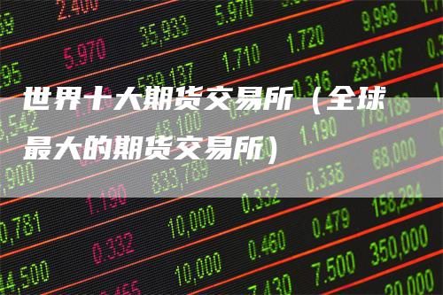 世界十大期货交易所（全球最大的期货交易所）