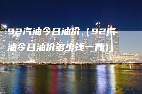 92汽油今日油价（92汽油今日油价多少钱一升）-领航期货