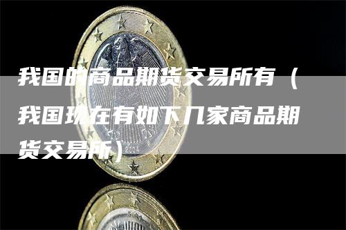 我国的商品期货交易所有（我国现在有如下几家商品期货交易所）-领航期货