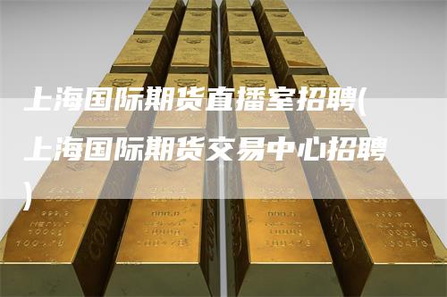 上海国际期货直播室招聘(上海国际期货交易中心招聘)-领航期货