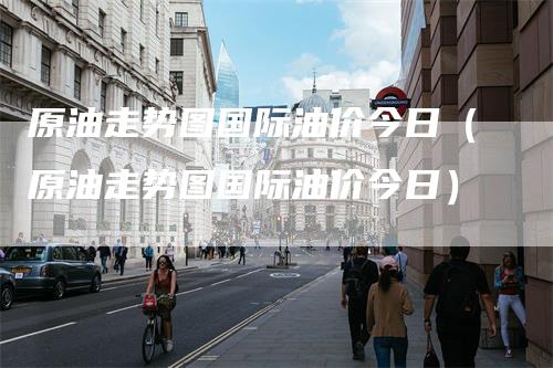 原油走势图国际油价今日（原油走势图国际油价今日）-领航期货