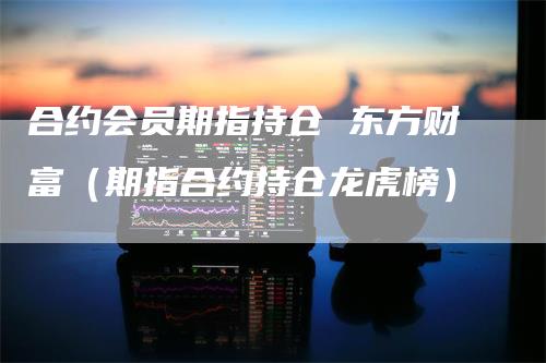 合约会员期指持仓 东方财富（期指合约持仓龙虎榜）
