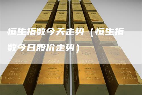 恒生指数今天走势（恒生指数今日股价走势）-领航期货