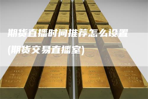 期货直播时间推荐怎么设置(期货交易直播室)