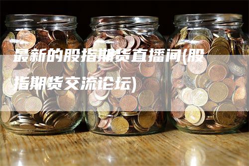 最新的股指期货直播间(股指期货交流论坛)-领航期货