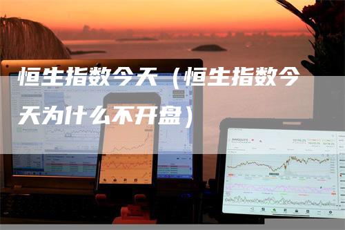 恒生指数今天（恒生指数今天为什么不开盘）-领航期货