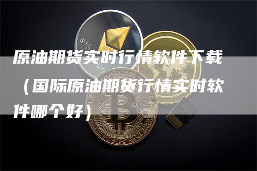 原油期货实时行情软件下载（国际原油期货行情实时软件哪个好）