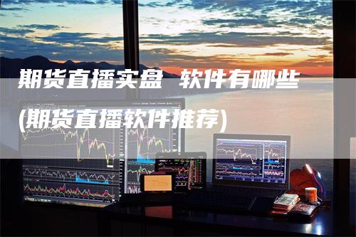 期货直播实盘 软件有哪些(期货直播软件推荐)-领航期货