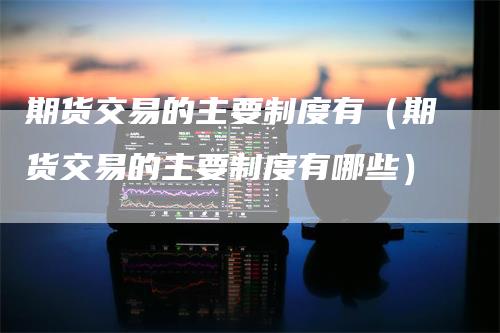 期货交易的主要制度有（期货交易的主要制度有哪些）-领航期货