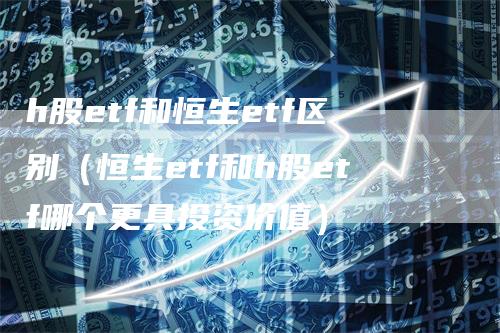 h股etf和恒生etf区别（恒生etf和h股etf哪个更具投资价值）