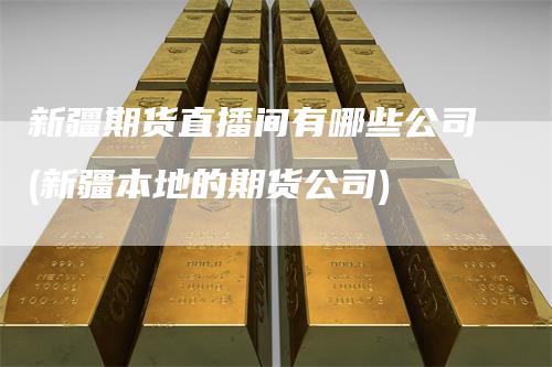 新疆期货直播间有哪些公司(新疆本地的期货公司)-领航期货