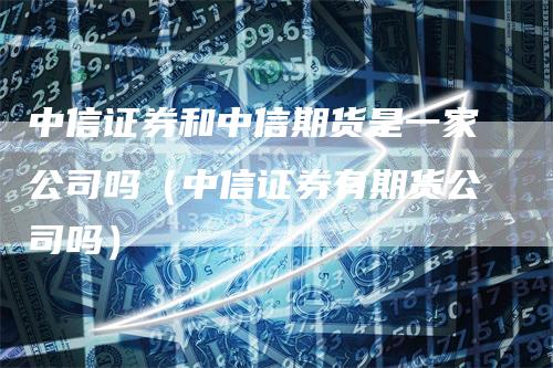 中信证券和中信期货是一家公司吗（中信证券有期货公司吗）-领航期货