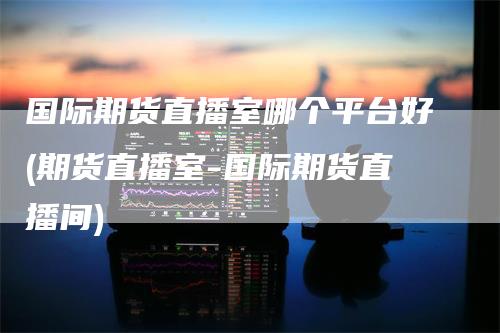 国际期货直播室哪个平台好(期货直播室-国际期货直播间)-领航期货