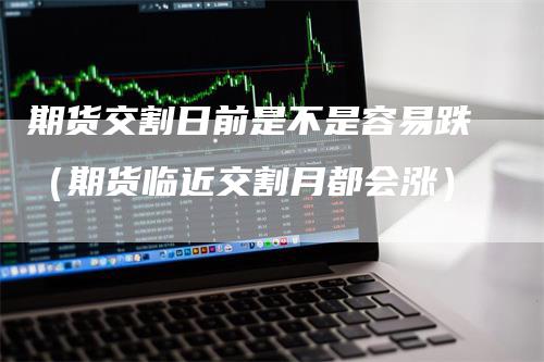 期货交割日前是不是容易跌（期货临近交割月都会涨）-领航期货