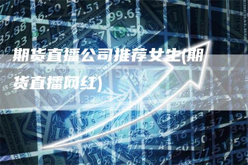 期货直播公司推荐女生(期货直播网红)-领航期货
