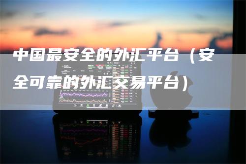 中国最安全的外汇平台（安全可靠的外汇交易平台）