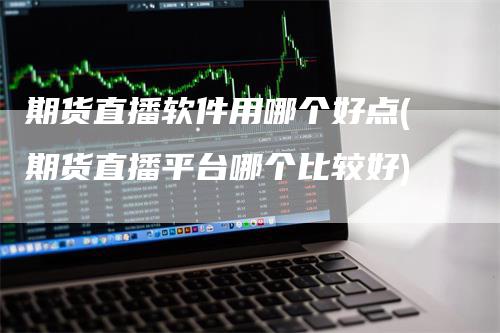 期货直播软件用哪个好点(期货直播平台哪个比较好)-领航期货